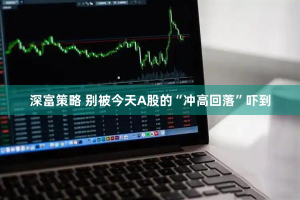 深富策略 别被今天A股的“冲高回落”吓到
