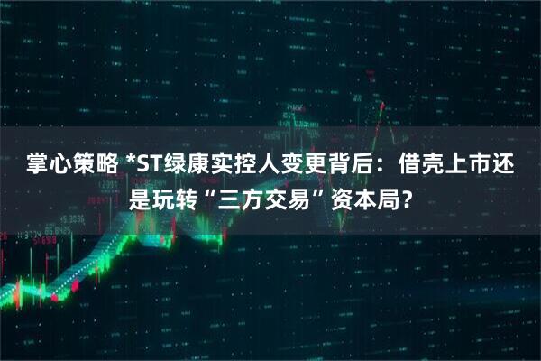 掌心策略 *ST绿康实控人变更背后：借壳上市还是玩转“三方交易”资本局？