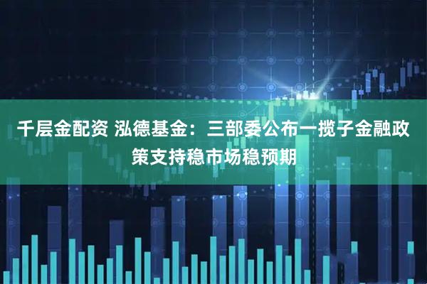 千层金配资 泓德基金：三部委公布一揽子金融政策支持稳市场稳预期