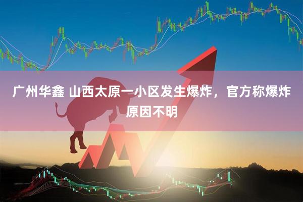 广州华鑫 山西太原一小区发生爆炸，官方称爆炸原因不明