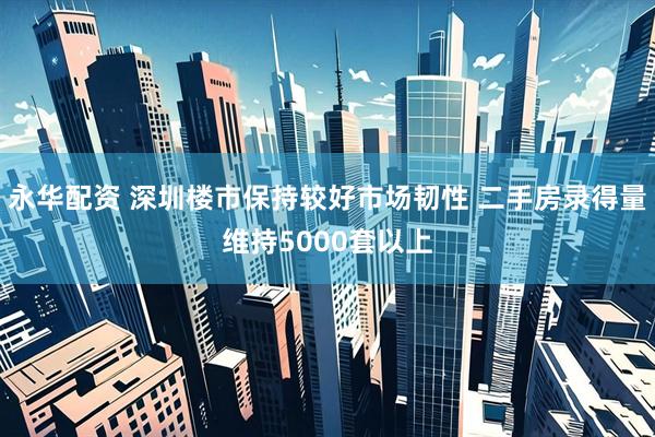 永华配资 深圳楼市保持较好市场韧性 二手房录得量维持5000套以上