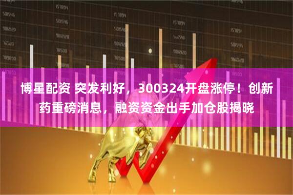 博星配资 突发利好，300324开盘涨停！创新药重磅消息，融资资金出手加仓股揭晓