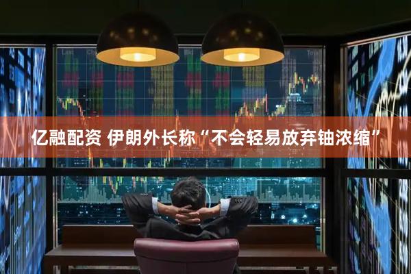 亿融配资 伊朗外长称“不会轻易放弃铀浓缩”