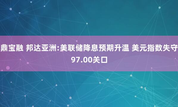 鼎宝融 邦达亚洲:美联储降息预期升温 美元指数失守97.00关口