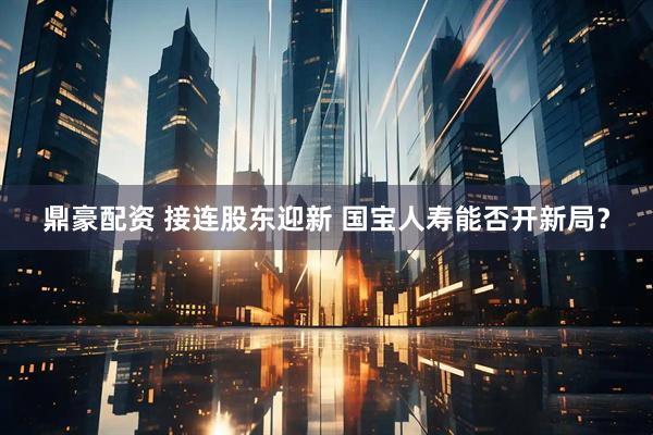 鼎豪配资 接连股东迎新 国宝人寿能否开新局？