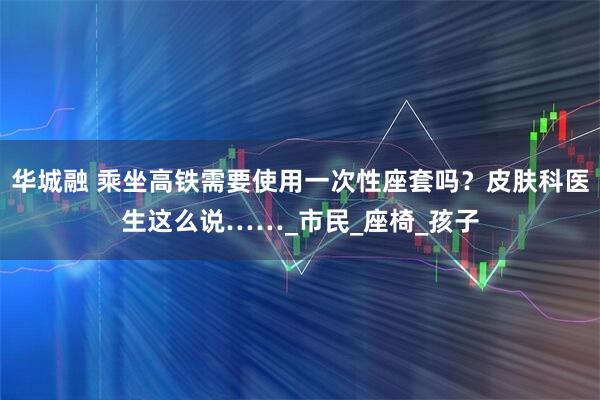 华城融 乘坐高铁需要使用一次性座套吗？皮肤科医生这么说……_市民_座椅_孩子