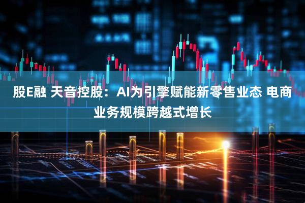 股E融 天音控股：AI为引擎赋能新零售业态 电商业务规模跨越式增长