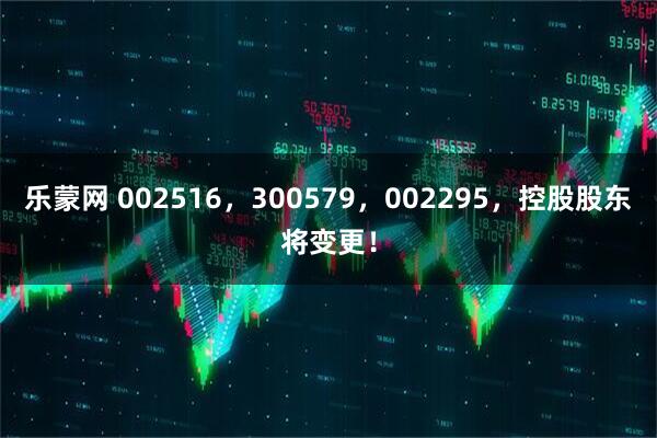 乐蒙网 002516，300579，002295，控股股东将变更！