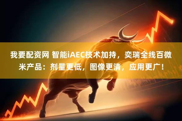 我要配资网 智能iAEC技术加持，奕瑞全线百微米产品：剂量更低，图像更清，应用更广！