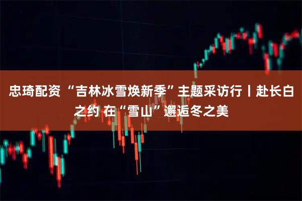 忠琦配资 “吉林冰雪焕新季”主题采访行丨赴长白之约 在“雪山”邂逅冬之美