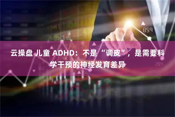 云操盘 儿童 ADHD：不是 “调皮”，是需要科学干预的神经发育差异