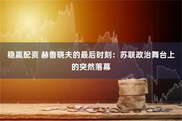 稳赢配资 赫鲁晓夫的最后时刻：苏联政治舞台上的突然落幕