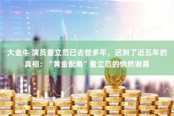 大金牛 演员董立范已去世多年，迟到了近五年的真相：“黄金配角”董立范的悄然谢幕