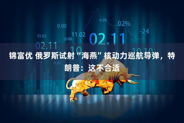 锦富优 俄罗斯试射“海燕”核动力巡航导弹，特朗普：这不合适