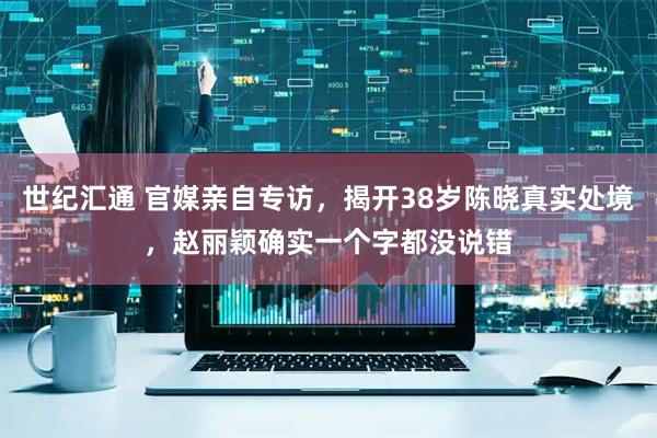 世纪汇通 官媒亲自专访，揭开38岁陈晓真实处境，赵丽颖确实一个字都没说错