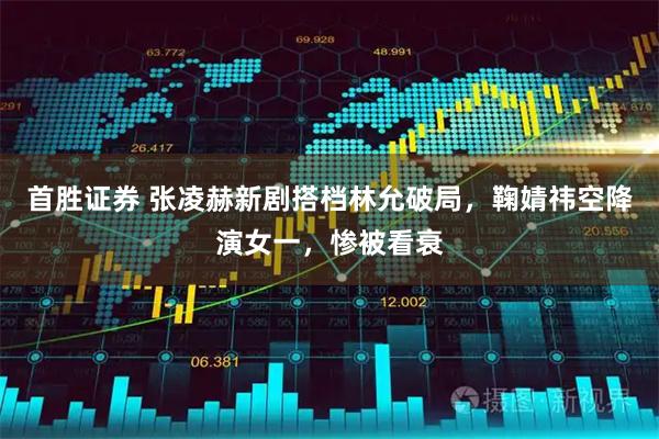 首胜证券 张凌赫新剧搭档林允破局，鞠婧祎空降演女一，惨被看衰