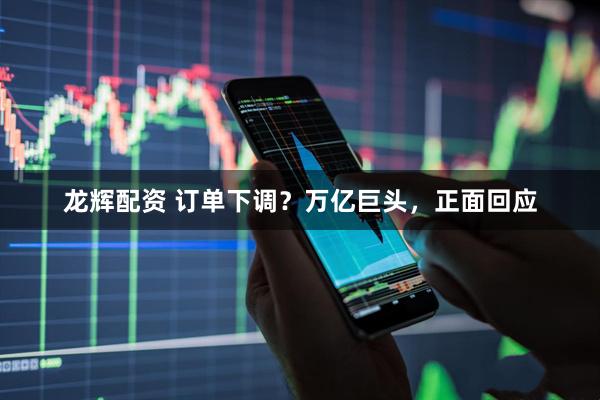 龙辉配资 订单下调？万亿巨头，正面回应