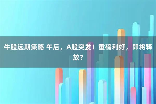 牛股远期策略 午后，A股突发！重磅利好，即将释放？
