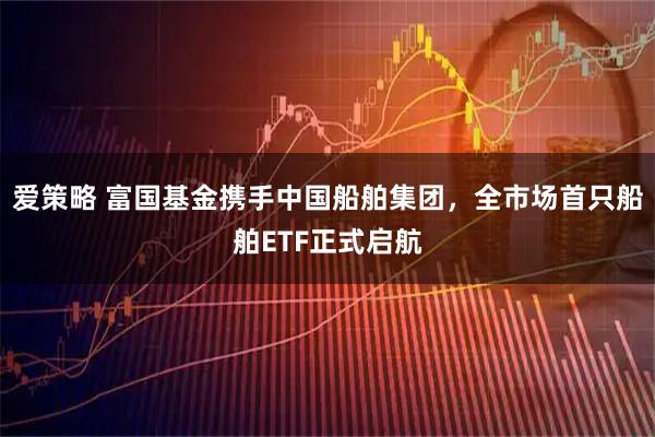 爱策略 富国基金携手中国船舶集团，全市场首只船舶ETF正式启航