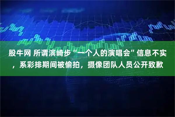 股牛网 所谓滨崎步“一个人的演唱会”信息不实，系彩排期间被偷拍，摄像团队人员公开致歉